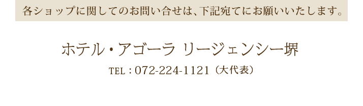 各ショップに関してのお問合せは、下記宛てにお願いいたします。ホテル・アゴーラ リージェンシーホテル堺TEL：072-224-1121（大代表）